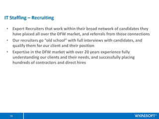 IT Staffing C Recruiting

 ? Expert Recruiters that work within their broad network of candidates they
   have placed all over the DFW market, and referrals from those connections
 ? Our recruiters go old school with full interviews with candidates, and
   qualify them for our client and their position
 ? Expertise in the DFW market with over 20 years experience fully
   understanding our clients and their needs, and successfully placing
   hundreds of contractors and direct hires




  16
 