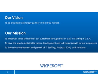 Our Vision
To be a trusted Technology partner in the DFW market.



Our Mission
To empower value creation for our customers through best-in-class IT Staffing in U.S.A.
To pave the way to sustainable career development and individual growth for our employees
To drive the development and growth of IT Staffing, Projects, SOW, and Solutions.




  2
 