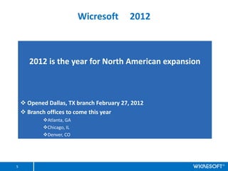 Wicresoft       2012



       2012 is the year for North American expansion



    ? Opened Dallas, TX branch February 27, 2012
    ? Branch offices to come this year
            ?Atlanta, GA
            ?Chicago, IL
            ?Denver, CO




5
 