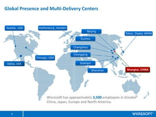 Global Presence and Multi-Delivery Centers


Seattle, USA    Gothenburg ,Sweden
                                              Beijing
                                                                     Tokyo, Osaka JAPAN

                                          Suzhou


                                      Changzhou

                                      Chongqing
               Chicago, USA

 Dallas, USA                              Guangxi

                                                    Shenzhen          Shanghai, CHINA




                      Wicresoft has approximately 3,500 employees in Greater
                      China, Japan, Europe and North America.


    9
 