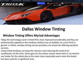 Dallas Window Tinting
Window Tinting Offers Myriad Advantages
Today the technology used in tinted films have improved considerably and they are
professionally applied on the windows without any air bubbles so a nice finish is
gained. In Dallas, window tinting service providers are known for offering excellent
services.
Using tinted windows can keep the interiors cool reducing the need of air
conditioners all the time. Same goes for the winter season when there is no need to
use heater for the whole day as the room stays reasonably warm once the heater
has been used for a significant time.
 