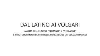 DAL LATINO AI VOLGARI
NASCITA DELLE LINGUE “ROMANZE” o “NEOLATINE”
E PRIMI DOCUMENTI SCRITTI DELLA FORMAZIONE DEI VOLGARI ITALIANI
 