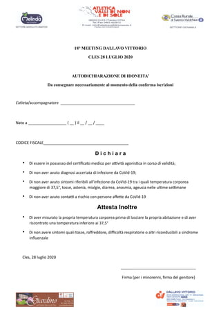 18° MEETING DALLAVO VITTORIO
CLES 28 LUGLIO 2020
AUTODICHIARAZIONE DI IDONEITA’
Da consegnare necessariamente al momento della conferma iscrizioni
L’atleta/accompagnatore ___________________________________
Nato a __________________ ( __ ) il __ / __ / ____
CODICE FISCALE________________________________________
D i c h i a r a
• Di essere in possesso del cer?ﬁcato medico per aAvità agonis?ca in corso di validità;
• Di non aver avuto diagnosi accertata di infezione da CoVid-19;
• Di non aver avuto sintomi riferibili all’infezione da CoVid-19 tra i quali temperatura corporea
maggiore di 37,5°, tosse, astenia, mialgie, diarrea, anosmia, ageusia nelle ul?me seAmane
• Di non aver avuto contaA a rischio con persone aﬀeUe da CoVid-19
Attesta Inoltre
• Di aver misurato la propria temperatura corporea prima di lasciare la propria abitazione e di aver
riscontrato una temperatura inferiore ai 37,5°
• Di non avere sintomi quali tosse, raﬀreddore, diﬃcoltà respiratorie o altri riconducibili a sindrome
inﬂuenzale
Cles, 28 luglio 2020
___________________________________
Firma (per i minorenni, ﬁrma del genitore)
 