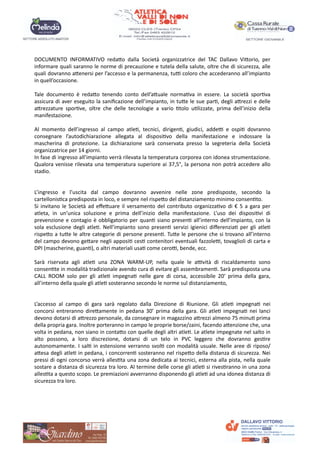 DOCUMENTO INFORMATIVO redaUo dalla Società organizzatrice del TAC Dallavo ViUorio, per
informare quali saranno le norme di precauzione e tutela della salute, oltre che di sicurezza, alle
quali dovranno aUenersi per l’accesso e la permanenza, tuA coloro che accederanno all’impianto
in quell’occasione.
Tale documento è redaUo tenendo conto dell’aUuale norma?va in essere. La società spor?va
assicura di aver eseguito la saniﬁcazione dell’impianto, in tuUe le sue par?, degli aUrezzi e delle
aUrezzature spor?ve, oltre che delle tecnologie a vario ?tolo u?lizzate, prima dell’inizio della
manifestazione.
Al momento dell’ingresso al campo atle?, tecnici, dirigen?, giudici, addeA e ospi? dovranno
consegnare l’autodichiarazione allegata al disposi?vo della manifestazione e indossare la
mascherina di protezione. La dichiarazione sarà conservata presso la segreteria della Società
organizzatrice per 14 giorni.
In fase di ingresso all’impianto verrà rilevata la temperatura corporea con idonea strumentazione.
Qualora venisse rilevata una temperatura superiore ai 37,5°, la persona non potrà accedere allo
stadio.
L’ingresso e l’uscita dal campo dovranno avvenire nelle zone predisposte, secondo la
cartellonis?ca predisposta in loco, e sempre nel rispeUo del distanziamento minimo consen?to.
Si invitano le Società ad eﬀeUuare il versamento del contributo organizza?vo di € 5 a gara per
atleta, in un’unica soluzione e prima dell’inizio della manifestazione. L’uso dei disposi?vi di
prevenzione e contagio è obbligatorio per quan? siano presen? all’interno dell’impianto, con la
sola esclusione degli atle?. Nell’impianto sono presen? servizi igienici diﬀerenzia? per gli atle?
rispeUo a tuUe le altre categorie di persone presen?. TuUe le persone che si trovano all’interno
del campo devono geUare negli apposi? ces? contenitori eventuali fazzoleA, tovaglioli di carta e
DPI (mascherine, guan?), o altri materiali usa? come ceroA, bende, ecc.
Sarà riservata agli atle? una ZONA WARM-UP, nella quale le aAvità di riscaldamento sono
consen?te in modalità tradizionale avendo cura di evitare gli assembramen?. Sarà predisposta una
CALL ROOM solo per gli atle? impegna? nelle gare di corsa, accessibile 20‘ prima della gara,
all’interno della quale gli atle? sosteranno secondo le norme sul distanziamento,
L’accesso al campo di gara sarà regolato dalla Direzione di Riunione. Gli atle? impegna? nei
concorsi entreranno direUamente in pedana 30’ prima della gara. Gli atle? impegna? nei lanci
devono dotarsi di aUrezzo personale, da consegnare in magazzino aUrezzi almeno 75 minu? prima
della propria gara. Inoltre porteranno in campo le proprie borse/zaini, facendo aUenzione che, una
volta in pedana, non siano in contaUo con quelle degli altri atle?. Le atlete impegnate nel salto in
alto possono, a loro discrezione, dotarsi di un telo in PVC leggero che dovranno ges?re
autonomamente. I sal? in estensione verranno svol? con modalità usuale. Nelle aree di riposo/
aUesa degli atle? in pedana, i concorren? sosteranno nel rispeUo della distanza di sicurezza. Nei
pressi di ogni concorso verrà alles?ta una zona dedicata ai tecnici, esterna alla pista, nella quale
sostare a distanza di sicurezza tra loro. Al termine delle corse gli atle? si rives?ranno in una zona
alles?ta a questo scopo. Le premiazioni avverranno disponendo gli atle? ad una idonea distanza di
sicurezza tra loro.
 