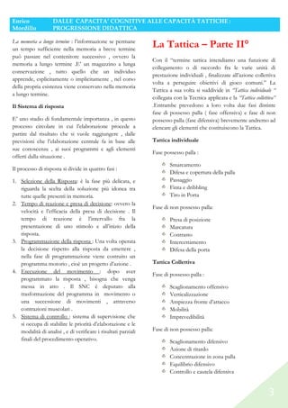 Enrico
Mordillo

DALLE CAPACITA’ COGNITIVE ALLE CAPACITÀ TATTICHE :
PROGRESSIONE DIDATTICA

La memoria a lungo termine : l’informazione se permane
un tempo sufficiente nella memoria a breve termine
può passare nel contenitore successivo , ovvero la
memoria a lungo termine .E’ un magazzino a lunga
conservazione , tutto quello che un individuo
apprende, esplicitamente o implicitamente , nel corso
della propria esistenza viene conservato nella memoria
a lungo termine.
Il Sistema di risposta
E’ uno stadio di fondamentale importanza , in questo
processo circolare in cui l’elaborazione procede a
partire dal risultato che si vuole raggiungere , dalle
previsioni che l’elaborazione centrale fa in base alle
sue conoscenze , ai suoi programmi e agli elementi
offerti dalla situazione .
Il processo di risposta si divide in quattro fasi :
1. Selezione della Risposta: è la fase più delicata, e
riguarda la scelta della soluzione più idonea tra
tutte quelle presenti in memoria.
2. Tempo di reazione e presa di decisione: ovvero la
velocità e l’efficacia della presa di decisione . Il
tempo di reazione è l’intervallo fra la
presentazione di uno stimolo e all’inizio della
risposta.
3. Programmazione della risposta : Una volta operata
la decisione rispetto alla risposta da emettere ,
nella fase di programmazione viene costruito un
programma motorio , cioè un progetto d’azione .
4. Esecuzione del movimento : dopo aver
programmato la risposta , bisogna che venga
messa in atto . Il SNC è deputato alla
trasformazione del programma in movimento o
una successione di movimenti , attraverso
contrazioni muscolari .
5. Sistema di controllo : sistema di supervisione che
si occupa di stabilire le priorità d’elaborazione e le
modalità di analisi , e di verificare i risultati parziali
finali del procedimento operativo.

La Tattica – Parte II°
Con il “termine tattica intendiamo una funzione di
collegamento o di raccordo fra le varie unità di
prestazione individuali , finalizzate all’azione collettiva
volta a perseguire obiettivi di gioco comuni.” La
Tattica a sua volta si suddivide in “Tattica individuale “
collegata con la Tecnica applicata e la “Tattica collettiva”
.Entrambe prevedono a loro volta due fasi distinte
fase di possesso palla ( fase offensiva) e fase di non
possesso palla (fase difensiva) brevemente andremo ad
elencare gli elementi che costituiscono la Tattica.
Tattica individuale
Fase possesso palla :
Smarcamento
Difesa e copertura della palla
Passaggio
Finta e dribbling
Tiro in Porta
Fase di non possesso palla:
Presa di posizione
Marcatura
Contrasto
Intercettamento
Difesa della porta
Tattica Collettiva
Fase di possesso palla :
Scaglionamento offensivo
Verticalizzazione
Ampiezza fronte d’attacco
Mobilità
Imprevedibilità
Fase di non possesso palla:
Scaglionamento difensivo
Azione di ritardo
Concentrazione in zona palla
Equilibrio difensivo
Controllo e cautela difensiva

3

 