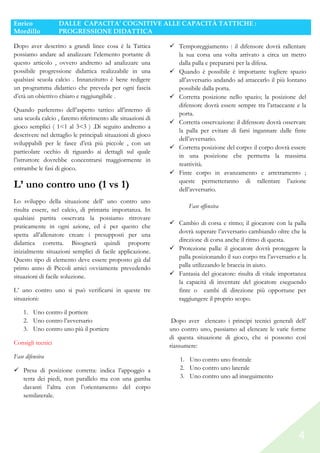 Enrico
Mordillo

DALLE CAPACITA’ COGNITIVE ALLE CAPACITÀ TATTICHE :
PROGRESSIONE DIDATTICA

Dopo aver descritto a grandi linee cosa è la Tattica
possiamo andare ad analizzare l’elemento portante di
questo articolo , ovvero andremo ad analizzare una
possibile progressione didattica realizzabile in una
qualsiasi scuola calcio . Innanzitutto è bene redigere
un programma didattico che preveda per ogni fascia
d’età un obiettivo chiaro e raggiungibile .
Quando parleremo dell’aspetto tattico all’interno di
una scuola calcio , faremo riferimento alle situazioni di
gioco semplici ( 1<1 al 3<3 ) .Di seguito andremo a
descrivere nel dettaglio le principali situazioni di gioco
sviluppabili per le fasce d’età più piccole , con un
particolare occhio di riguardo ai dettagli sul quale
l’istruttore dovrebbe concentrarsi maggiormente in
entrambe le fasi di gioco.

L’ uno contro uno (1 vs 1)
Lo sviluppo della situazione dell’ uno contro uno
risulta essere, nel calcio, di primaria importanza. In
qualsiasi partita osservata la possiamo ritrovare
praticamente in ogni azione, ed è per questo che
spetta all’allenatore creare i presupposti per una
didattica corretta. Bisognerà quindi proporre
inizialmente situazioni semplici di facile applicazione.
Questo tipo di elemento deve essere proposto già dal
primo anno di Piccoli amici ovviamente prevedendo
situazioni di facile soluzione.
L’ uno contro uno si può verificarsi in queste tre
situazioni:
1. Uno contro il portiere
2. Uno contro l’avversario
3. Uno contro uno più il portiere
Consigli tecnici
Fase difensiva
Presa di posizione corretta: indica l’appoggio a
terra dei piedi, non parallelo ma con una gamba
davanti l’altra con l’orientamento del corpo
semilaterale.

Temporeggiamento : il difensore dovrà rallentare
la sua corsa una volta arrivato a circa un metro
dalla palla e prepararsi per la difesa.
Quando è possibile è importante togliere spazio
all’avversario andando ad attaccarlo il più lontano
possibile dalla porta.
Corretta posizione nello spazio; la posizione del
difensore dovrà essere sempre tra l’attaccante e la
porta.
Corretta osservazione: il difensore dovrà osservare
la palla per evitare di farsi ingannare dalle finte
dell’avversario.
Corretta posizione del corpo: il corpo dovrà essere
in una posizione che permetta la massima
reattività.
Finte corpo in avanzamento e arretramento ;
queste permetteranno di rallentare l’azione
dell’avversario.
Fase offensiva
Cambio di corsa e ritmo; il giocatore con la palla
dovrà superare l’avversario cambiando oltre che la
direzione di corsa anche il ritmo di questa.
Protezione palla: il giocatore dovrà proteggere la
palla posizionando il suo corpo tra l’avversario e la
palla utilizzando le braccia in aiuto.
Fantasia del giocatore: risulta di vitale importanza
la capacità di inventare del giocatore eseguendo
finte o cambi di direzione più opportune per
raggiungere il proprio scopo.
Dopo aver elencato i principi tecnici generali dell’
uno contro uno, passiamo ad elencare le varie forme
di questa situazione di gioco, che si possono così
riassumere:
1. Uno contro uno frontale
2. Uno contro uno laterale
3. Uno contro uno ad inseguimento

4

 