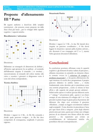 Enrico
Mordillo

DALLE CAPACITA’ COGNITIVE ALLE CAPACITÀ TATTICHE :
PROGRESSIONE DIDATTICA

Proposte d’allenamento
III ° Parte

Situazionale Partita

Di seguito andremo a descrivere delle semplici
esercitazioni , che possono essere proposte sin dalle
fasce d’età più basse , per lo sviluppo delle capacità
cognitive / capacità tattiche .
Riscaldamento / attivazione
Descrizione
Dividere i ragazzi in 3 file , le due file laterali deve
eseguire un percorso coordinativo , il blu dovrà
leggere la situazione e passare palla al primo arrivato ,
che diventerà il suo compagno nel 2 vs 1, mentre
l’altro giocatore diventerà il difendente.

Descrizione
Delimitare un rettangolo di dimensioni da definire ,
all’interno ogni giocatore ha un pallone , al comando
dell’allenatore eseguire il comando ( es rotolare) ,
successivamente al comando del colore tramite stile
visivo o acustico i giocatori si dirigeranno verso il
cono del colore corrispondente .
Tecnica Analitica

Descrizione
Dividere i ragazzi in 2 file , la fila blu comanda e
decide quale percorso svolgere , la fila blu deve
comportarsi di conseguenza, scegliendo il percorso
opposto.

Conclusioni
In conclusione possiamo affermare come le capacità
cognitive e gli elementi di tattica vadano di pari passo ,
abbiamo riscontrato in entrambe un elemento chiave
in comune ovvero la “ soluzione di compiti o
problemi situazionali “ , è da questa affermazione che
ogni istruttore di scuola deve programmare il proprio
percorso didattico in ambito tattico , e risulta
fondamentale come descritto già in precedenza avere
una corretta progressione , cucita su misura in base
all’età e alle capacità dei propri giovani calciatori .
Infatti molto spesso si vedono giovani difensori uscire
a “ valanga “ sul portatore palla , questo è un chiaro
esempio di una mancanza di sviluppo del 1 vs 1 che
prevede in primo luogo la giusta presa di posizione del
difensore che dopo aver avvicinato il giocatore
offendente , compie un leggero scivolamento indietro
sugli avampiedi . Come descritto in precedenza è bene
per ogni fascia d’età e categoria porsi degli obiettivi
precisi anno per anno, questo per evitare uno sviluppo
precoce di un elemento non idoneo all’età dei nostri
giocatori , ma soprattutto per evitare un
sovraffollamento di informazioni tattiche che
potrebbero rilevarsi controproducenti .

8

 