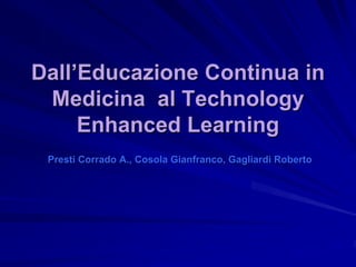 Dall’Educazione Continua in
 Medicina al Technology
     Enhanced Learning
 Presti Corrado A., Cosola Gianfranco, Gagliardi Roberto
 