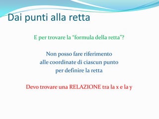 Dai punti alla rettaE per trovare la “formula della retta”?Non posso fare riferimento alle coordinate di ciascun punto per definire la rettaDevo trovare una RELAZIONE tra la x e la y 