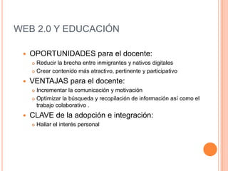 Sociales : inteligencia colectiva a partir de la agregación de aportes individuales no sistematizados ni guiados explícitamente. WEB 2.0 Y EDUCACIÓN OPORTUNIDADES para el docente: Reducir la brecha entre inmigrantes y nativos digitales Crear contenido más atractivo, pertinente y participativo VENTAJAS para el docente: Incrementar la comunicación y motivación Optimizar la búsqueda y recopilación de información así como el trabajo colaborativo . CLAVE de la adopción e integración: Hallar el interés personal 