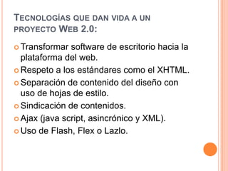 Tecnologías que dan vida a un proyecto Web 2.0:Transformar software de escritorio hacia la plataforma del web.Respeto a los estándares como el XHTML.Separación de contenido del diseño con uso de hojas de estilo.Sindicación de contenidos.Ajax (java script, asincrónico y XML).Uso de Flash, Flex o Lazlo.