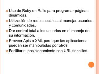 Uso de Ruby on Rails para programar páginas dinámicas. Utilización de redes sociales al manejar usuarios y comunidades.Dar control total a los usuarios en el manejo de su información.Proveer Apis o XML para que las aplicaciones puedan ser manipuladas por otros.Facilitar el posicionamiento con URL sencillos.