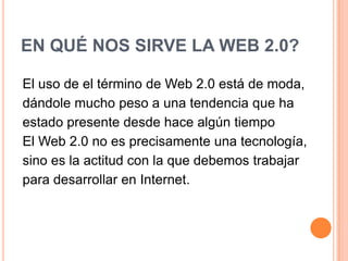 EN QUÉ NOS SIRVE LA WEB 2.0?El uso de el término de Web 2.0 está de moda, dándole mucho peso a una tendencia que ha estado presente desde hace algún tiempoEl Web 2.0 no es precisamente una tecnología, sino es la actitud con la que debemos trabajar para desarrollar en Internet.
