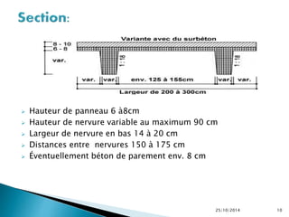  Hauteur de panneau 6 à8cm 
 Hauteur de nervure variable au maximum 90 cm 
 Largeur de nervure en bas 14 à 20 cm 
 Distances entre nervures 150 à 175 cm 
 Éventuellement béton de parement env. 8 cm 
25/10/2014 10 
 