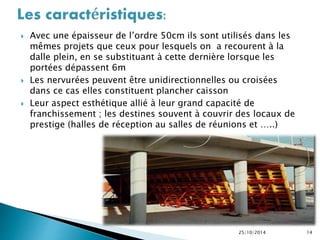  Avec une épaisseur de l’ordre 50cm ils sont utilisés dans les 
mêmes projets que ceux pour lesquels on a recourent à la 
dalle plein, en se substituant à cette dernière lorsque les 
portées dépassent 6m 
 Les nervurées peuvent être unidirectionnelles ou croisées 
dans ce cas elles constituent plancher caisson 
 Leur aspect esthétique allié à leur grand capacité de 
franchissement ; les destines souvent à couvrir des locaux de 
prestige (halles de réception au salles de réunions et …..) 
25/10/2014 14 
 