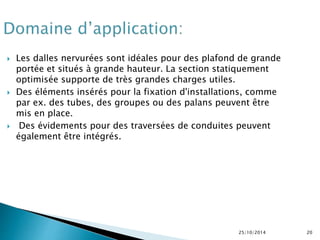  Les dalles nervurées sont idéales pour des plafond de grande 
portée et situés à grande hauteur. La section statiquement 
optimisée supporte de très grandes charges utiles. 
 Des éléments insérés pour la fixation d'installations, comme 
par ex. des tubes, des groupes ou des palans peuvent être 
mis en place. 
 Des évidements pour des traversées de conduites peuvent 
également être intégrés. 
25/10/2014 20 
 