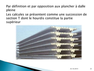 Par définition et par opposition aux plancher à dalle 
pleine 
Les calcules se présentent comme une succession de 
section T dont le hourdis constitue la partie 
supérieur 
25/10/2014 22 
