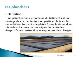  Définition: 
un plancher dans le domaine du bâtiment est un 
ouvrage de charpente, tout ou partie en bois en fer 
ou en béton, formant une plate- forme horizontal au 
réez-de –chaussée ou une séparation entre les 
étages d’une construction et supportant des charges. 
25/10/2014 3 
 