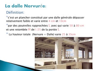 Définition: 
*c’est un plancher constitué par une dalle générale dépasser 
relativement faible et varie entre 4 cm et 10cm 
*par des poutrelles rapprochées L avec qui varie 50 à 80 cm 
et une retombée H de1/25 de la portée L 
* La hauteur totale (Nervure + Dalle) varie 25 à 35cm 
25/10/2014 9 
 