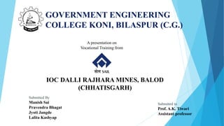 GOVERNMENT ENGINEERING
COLLEGE KONI, BILASPUR (C.G.)
IOC DALLI RAJHARA MINES, BALOD
(CHHATISGARH)
Submitted to
Prof. A.K. ...