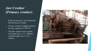Jaw Crusher
(Primary crusher)
 From the canveyor iron ore directly
fall into the jaw crusher.
 The jaw crushers in Rajha...