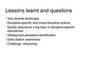 Lessons learnt and questions
• Very diverse landscape
• Discipline-specific and cross-discipline actions
• Quality assurance a big topic in discipline-specific
repositories
• Widespread persistent identification
• Data citation awareness
• Challenge: Versioning
 