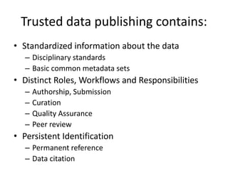 Trusted data publishing contains:
• Standardized information about the data
– Disciplinary standards
– Basic common metadata sets
• Distinct Roles, Workflows and Responsibilities
– Authorship, Submission
– Curation
– Quality Assurance
– Peer review
• Persistent Identification
– Permanent reference
– Data citation
 