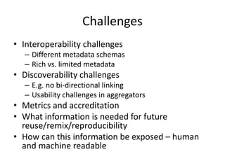 Challenges
• Interoperability challenges
– Different metadata schemas
– Rich vs. limited metadata
• Discoverability challenges
– E.g. no bi-directional linking
– Usability challenges in aggregators
• Metrics and accreditation
• What information is needed for future
reuse/remix/reproducibility
• How can this information be exposed – human
and machine readable
 