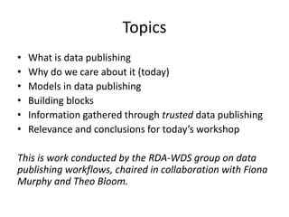 Topics
• What is data publishing
• Why do we care about it (today)
• Models in data publishing
• Building blocks
• Information gathered through trusted data publishing
• Relevance and conclusions for today’s workshop
This is work conducted by the RDA-WDS group on data
publishing workflows, chaired in collaboration with Fiona
Murphy and Theo Bloom.
 