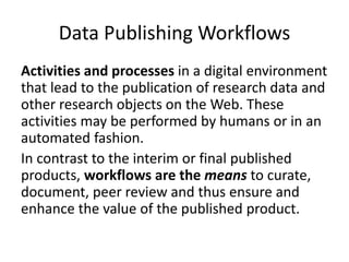 Data Publishing Workflows
Activities and processes in a digital environment
that lead to the publication of research data and
other research objects on the Web. These
activities may be performed by humans or in an
automated fashion.
In contrast to the interim or final published
products, workflows are the means to curate,
document, peer review and thus ensure and
enhance the value of the published product.
 
