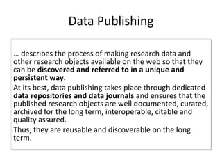 Data Publishing
… describes the process of making research data and
other research objects available on the web so that they
can be discovered and referred to in a unique and
persistent way.
At its best, data publishing takes place through dedicated
data repositories and data journals and ensures that the
published research objects are well documented, curated,
archived for the long term, interoperable, citable and
quality assured.
Thus, they are reusable and discoverable on the long
term.
 