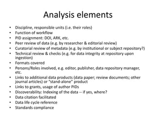 Analysis elements
• Discipline, responsible units (i.e. their roles)
• Function of workflow
• PID assignment: DOI, ARK, etc.
• Peer review of data (e.g. by researcher & editorial review)
• Curatorial review of metadata (e.g. by institutional or subject repository?)
• Technical review & checks (e.g. for data integrity at repository upon
ingestion)
• Formats covered
• Persons/Roles involved, e.g. editor, publisher, data repository manager,
etc.
• Links to additional data products (data paper; review documents; other
journal articles) or “stand-alone” product
• Links to grants, usage of author PIDs
• Discoverability: Indexing of the data -- if yes, where?
• Data citation facilitated
• Data life cycle reference
• Standards compliance
 