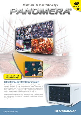 Multifocal sensor technology 
Latest technology for stadium security 
Panomera® is a completely novel camera technology, which was 
spe­cially 
developed for the all-encompassing video surveillance of 
expansive areas. With Panomera®, huge widths, as well as areas with 
large distances can be displayed with a completely new resolution 
quality, in real time and at high frame rates of up to 30 fps. 
With Panomera®, a huge area can be surveyed from a single location, 
and depending on the customer’s needs, the resolution can be scaled 
nearly limitlessly. 
www.dallmeier.com 
STADIUM 
EN 
Most cost-efficient 
solution available 
 