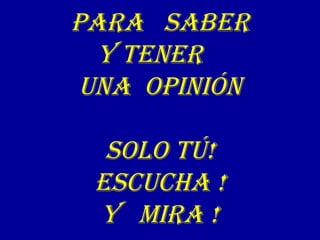 Para SaBEr
Y TENEr
uNa OPINIóN
SOLO Tú!
ESCuCHa !
Y MIra !