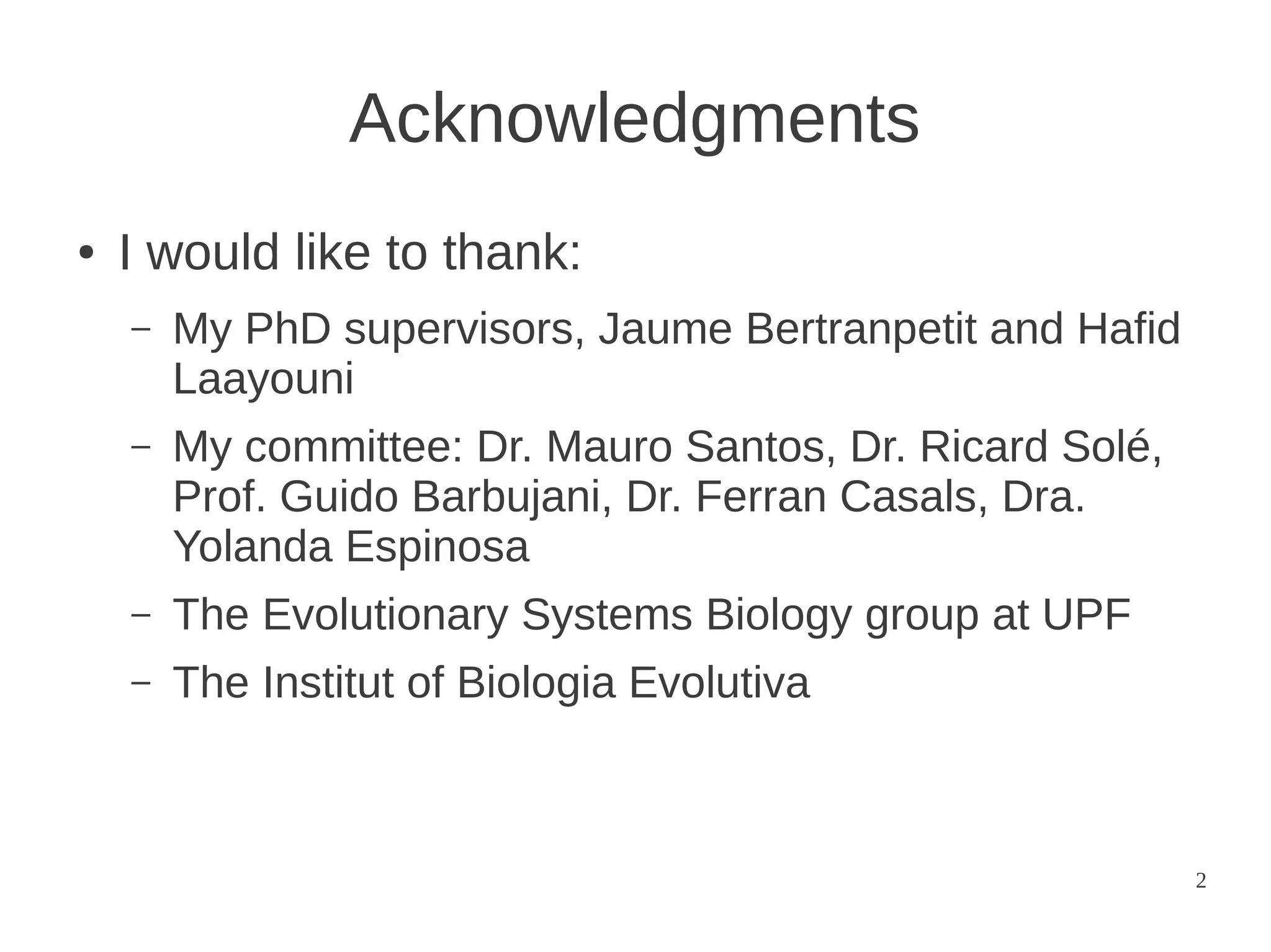 Acknowledgments
●

I would like to thank:
–

My PhD supervisors, Jaume Bertranpetit and Hafid
Laayouni

–

My committee: Dr. Mauro Santos, Dr. Ricard Solé,
Prof. Guido Barbujani, Dr. Ferran Casals, Dra.
Yolanda Espinosa

–

The Evolutionary Systems Biology group at UPF

–

The Institut of Biologia Evolutiva

2

 