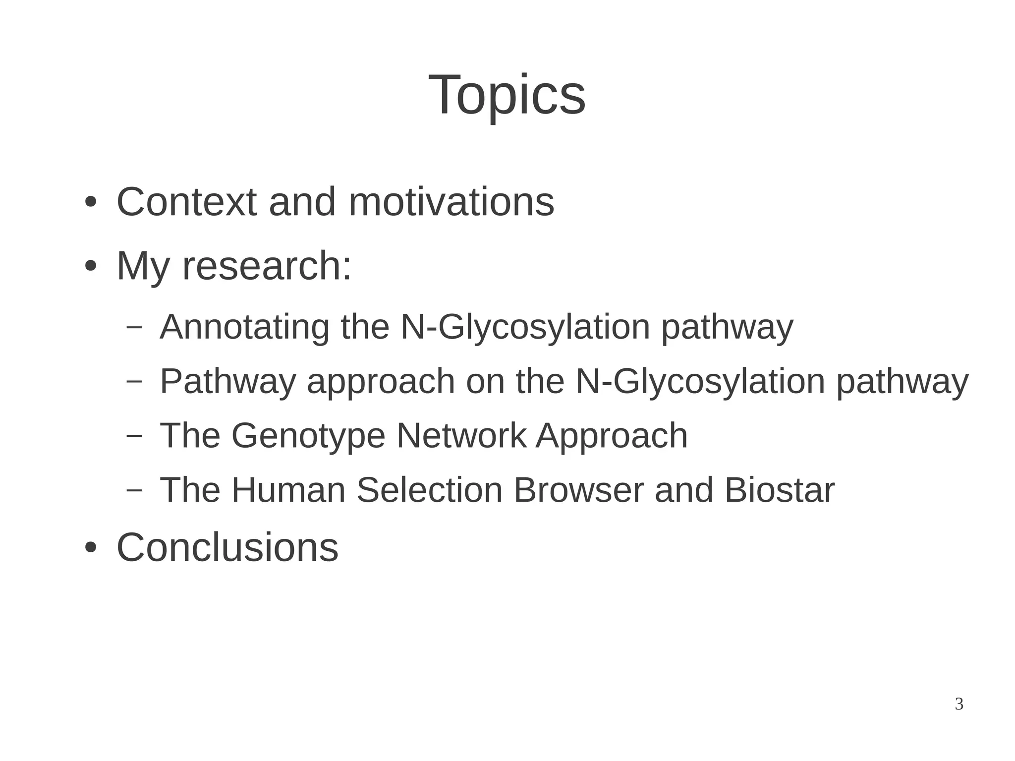 Topics
●

Context and motivations

●

My research:
–
–

Pathway approach on the N-Glycosylation pathway

–

The Genotype Network Approach

–
●

Annotating the N-Glycosylation pathway

The Human Selection Browser and Biostar

Conclusions

3

 