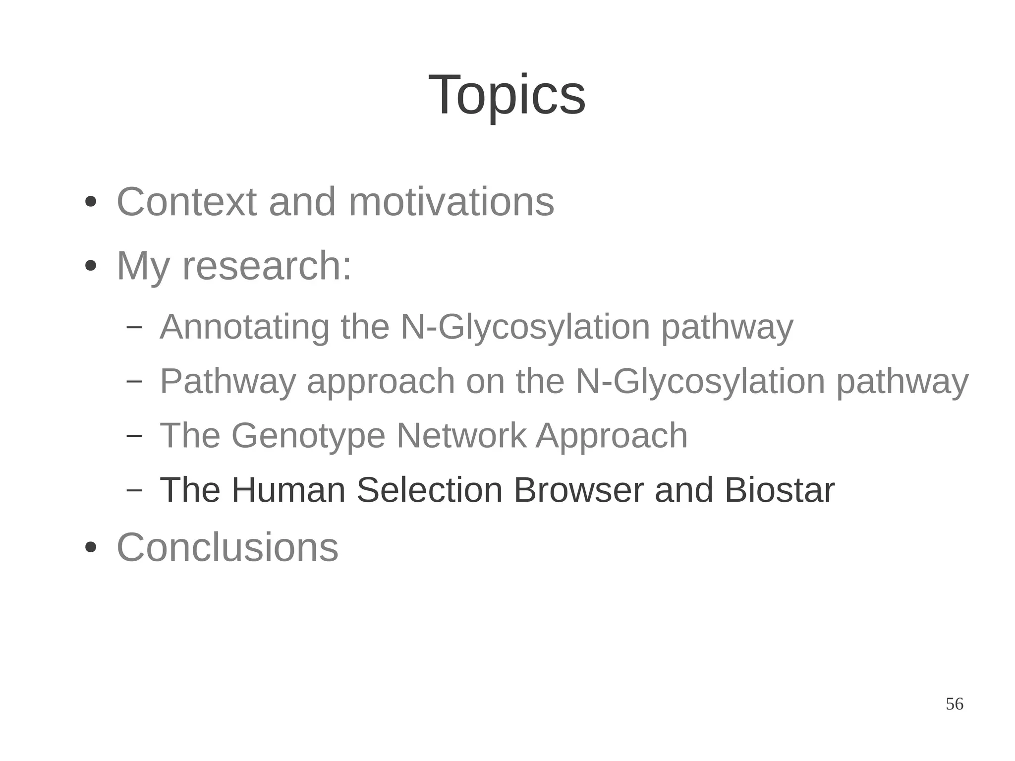 Topics
●

Context and motivations

●

My research:
–
–

Pathway approach on the N-Glycosylation pathway

–

The Genotype Network Approach

–
●

Annotating the N-Glycosylation pathway

The Human Selection Browser and Biostar

Conclusions

56

 