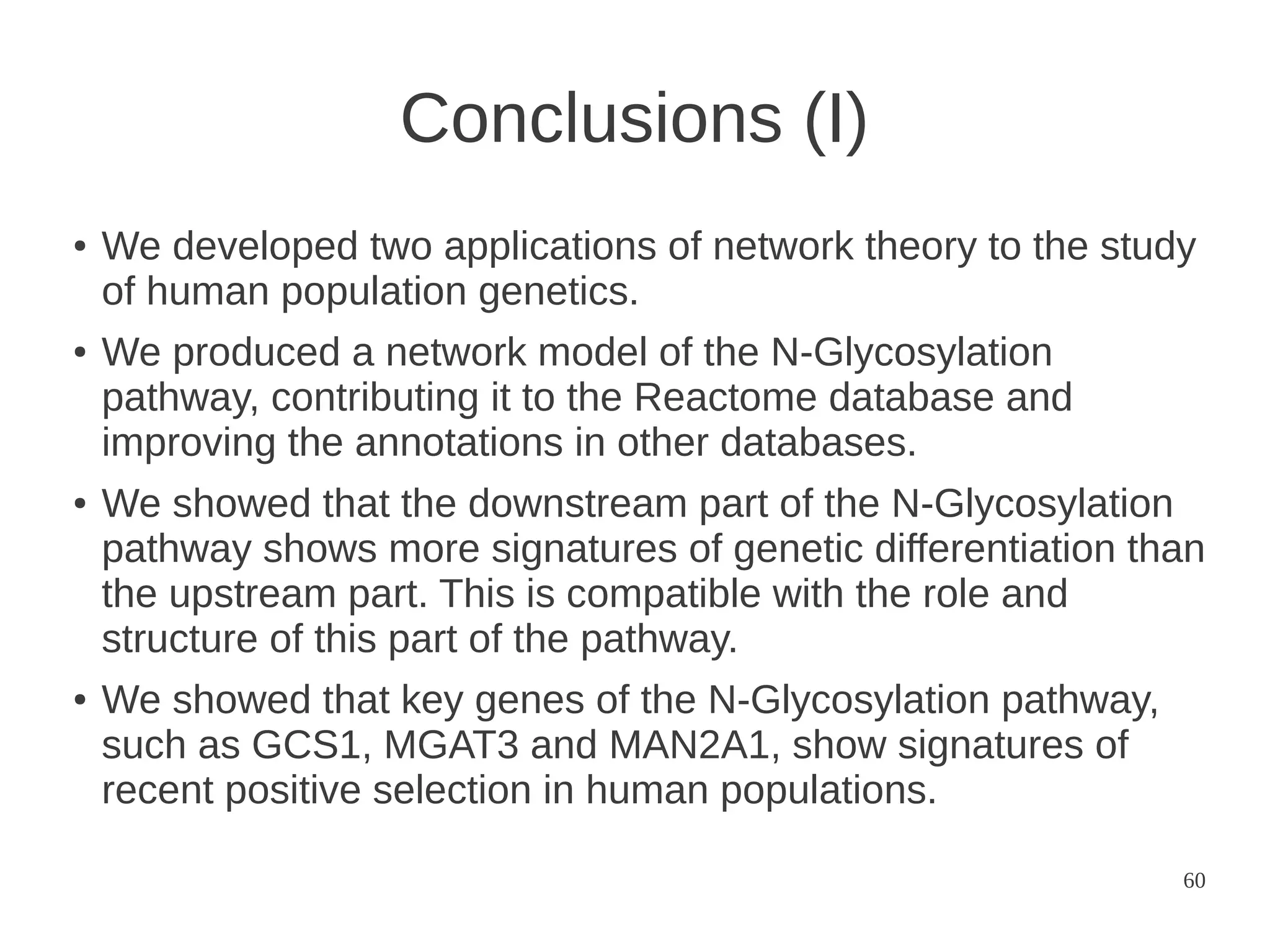 Conclusions (I)
●

●

●

●

We developed two applications of network theory to the study
of human population genetics.
We produced a network model of the N-Glycosylation
pathway, contributing it to the Reactome database and
improving the annotations in other databases.
We showed that the downstream part of the N-Glycosylation
pathway shows more signatures of genetic differentiation than
the upstream part. This is compatible with the role and
structure of this part of the pathway.
We showed that key genes of the N-Glycosylation pathway,
such as GCS1, MGAT3 and MAN2A1, show signatures of
recent positive selection in human populations.
60

 
