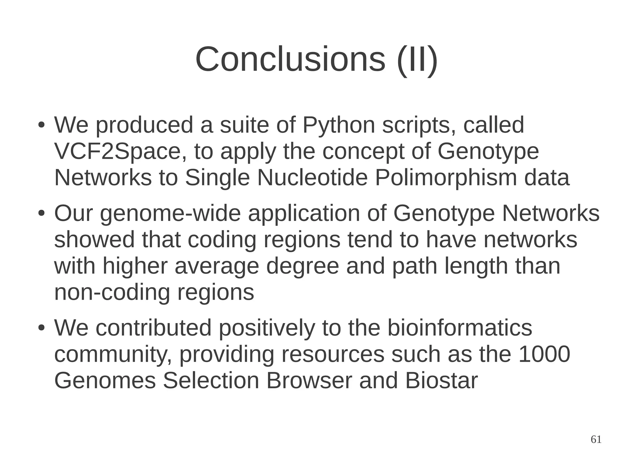Conclusions (II)
●

●

●

We produced a suite of Python scripts, called
VCF2Space, to apply the concept of Genotype
Networks to Single Nucleotide Polimorphism data
Our genome-wide application of Genotype Networks
showed that coding regions tend to have networks
with higher average degree and path length than
non-coding regions
We contributed positively to the bioinformatics
community, providing resources such as the 1000
Genomes Selection Browser and Biostar
61

 