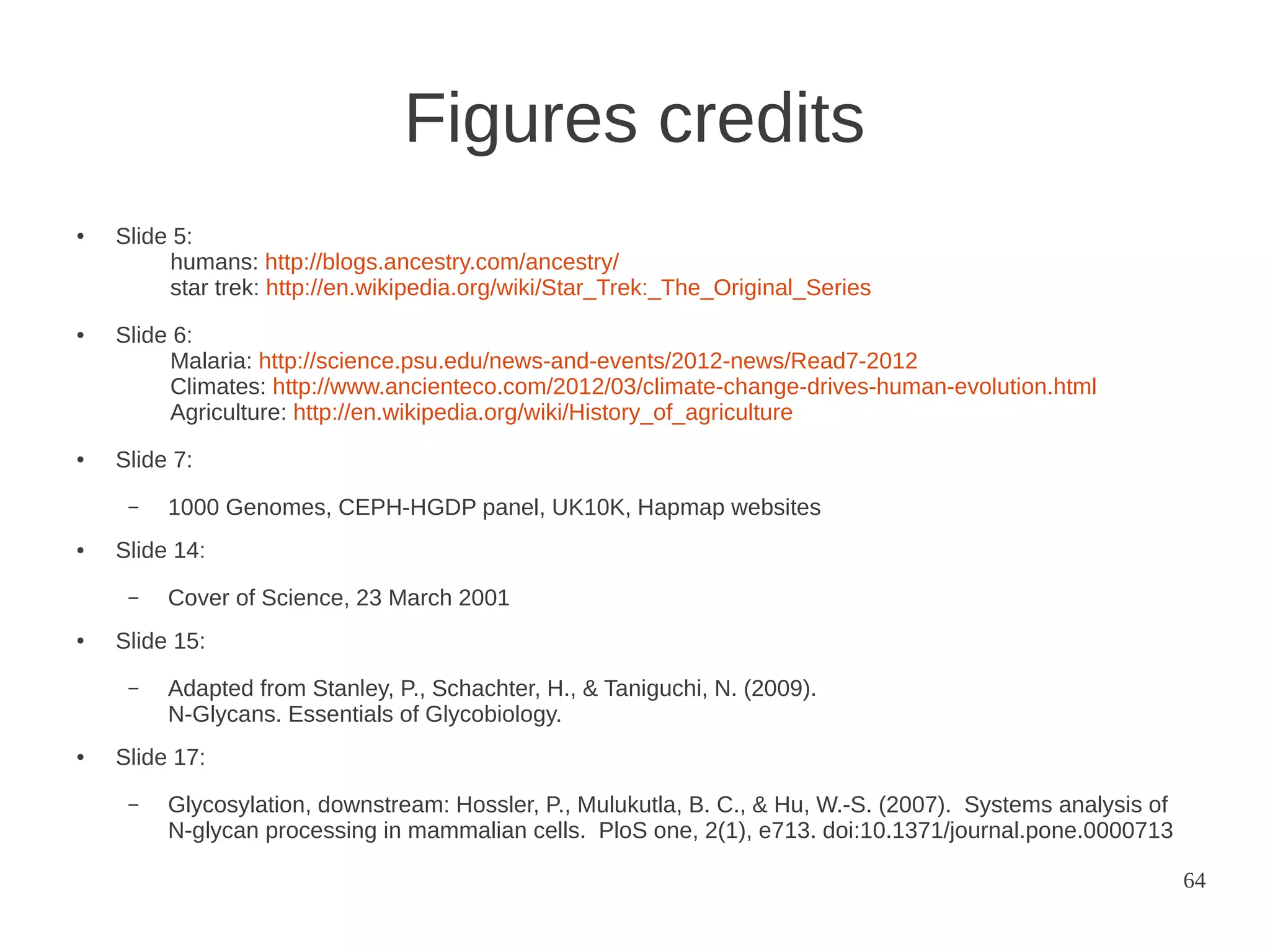Figures credits
●

●

●

Slide 5:
humans: http://blogs.ancestry.com/ancestry/
star trek: http://en.wikipedia.org/wiki/Star_Trek:_The_Original_Series
Slide 6:
Malaria: http://science.psu.edu/news-and-events/2012-news/Read7-2012
Climates: http://www.ancienteco.com/2012/03/climate-change-drives-human-evolution.html
Agriculture: http://en.wikipedia.org/wiki/History_of_agriculture
Slide 7:
–

●

Slide 14:
–

●

Cover of Science, 23 March 2001

Slide 15:
–

●

1000 Genomes, CEPH-HGDP panel, UK10K, Hapmap websites

Adapted from Stanley, P., Schachter, H., & Taniguchi, N. (2009).
N-Glycans. Essentials of Glycobiology.

Slide 17:
–

Glycosylation, downstream: Hossler, P., Mulukutla, B. C., & Hu, W.-S. (2007). Systems analysis of
N-glycan processing in mammalian cells. PloS one, 2(1), e713. doi:10.1371/journal.pone.0000713
64

 