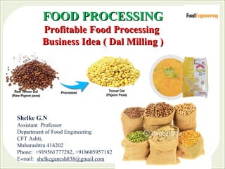 FOOD PROCESSINGFOOD PROCESSING
Profitable Food ProcessingProfitable Food Processing
Business Idea ( Dal Milling )Business Idea ( Dal Milling )
Shelke G.N
Assistant Professor
Department of Food Engineering
CFT Ashti,
Maharashtra 414202
Phone: +919561777282, +918605957182
E-mail: shelkeganesh838@gmail.com
 