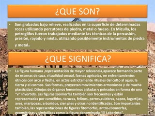 ¿QUE SON?
¿QUE SIGNIFICA?
• Son grabados bajo relieve, realizados en la superficie de determinadas
rocas utilizando percutores de piedra, metal o hueso. En Miculla, los
petroglifos fueron trabajados mediante las técnicas de la percusión,
presión, rayado y mixta, utilizando posiblemente instrumentos de piedra
y metal.
• La figura humana ,representación de mayor relevancia,aparece formando parte
de escenas de caza, ritualidad sexual, faenas agrícolas, en enfrentamientos
étnicos con arco y flecha, en actos estrictamente rituales del culto al agua, la
tierra y el cosmos. Sus formas, proyectan movimientos armoniosos y de mucha
plasticidad. Dibujos de órganos femeninos aisladas y peinados en forma de una
“v” invertida. Las figuras zoomorfas también son frecuentes y están
representadas por camélidos, tarucas, felinos, perros,culebras, sapos, lagartijas,
aves, mariposas, arácnidos, cien pies y otras no identificadas. Son importantes
también, las representaciones de figuras fitomorfas, antro-zoomorfas,
geométricas y simbólicas como la figura denominada “El Laberinto”.
 