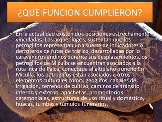 ¿QUE FUNCION CUMPLIERON?
• En la actualidad existen dos posiciones estrechamente
vinculadas. Los arqueólogos, sustentan que los
petroglifos representan una suerte de indicadores o
derroteros de rutas de tráfico, desarrolladas por lo
caravaneros andinos durante sus desplazamientos,los
petroglifos de Miculla se encuentran asociados a la
ruta Inca de Palca, conectada al altiplano puneño.En
Miculla, los petroglifos están asociados a otros
elementos culturales como: geoglifos, canales de
irrigación, terrenos de cultivo, caminos de tránsito
interno y externo, apachetas, promontorios
ceremoniales, estructuras de uso ritual y doméstico,
huacas, tumbas y túmulos funerarios.
 