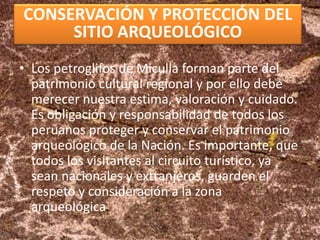 CONSERVACIÓN Y PROTECCIÓN DEL
SITIO ARQUEOLÓGICO
• Los petroglifos de Miculla forman parte del
patrimonio cultural regional y por ello debe
merecer nuestra estima, valoración y cuidado.
Es obligación y responsabilidad de todos los
peruanos proteger y conservar el patrimonio
arqueológico de la Nación. Es importante, que
todos los visitantes al circuito turístico, ya
sean nacionales y extranjeros, guarden el
respeto y consideración a la zona
arqueológica.
 