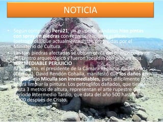 NOTICIA
• Según comprobó Perú21, un grupo de vándalos hizo pintas
con spray en piedras con representaciones gráficas
(petroglifos), que actualmente están protegidas por el
Ministerio de Cultura.
• Las tres piedras afectadas se ubican cerca del puente colgante
del centro arqueológico y fueron rociadas con pintura roja.
IRREMEDIABLE PERJUICIO
Al respecto, el presidente de la Cámara Regional de Turismo
(Caretur), David Rendón Cohaila, manifestó que los daños en
el complejo Miculla son irremediables, pues difícilmente se
podrá limpiar la pintura. Los petroglifos dañados, que tienen
hasta 3 metros de altura, representan el arte rupestre del
período Intermedio Tardío, que data del año 500 hasta el
1,500 después de Cristo.
 