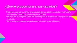 ¿Que le proporciona a sus usuarios?
Proporciona a los usuarios la capacidad para evaluar, comentar, y compartir
el contenido subido. Ha sido elegido en 2010
entre de los 10 mejores sitios del mundo para la enseñanza y el aprendizaje
en línea.
Tiene como principales competidores a Scribd, Issuu y Docsto.

 
