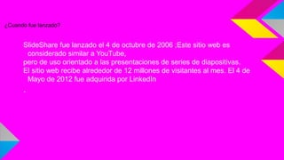 ¿Cuando fue lanzado?

SlideShare fue lanzado el 4 de octubre de 2006 ;Este sitio web es
considerado similar a YouTube,
pero de uso orientado a las presentaciones de series de diapositivas.
El sitio web recibe alrededor de 12 millones de visitantes al mes. El 4 de
Mayo de 2012 fue adquirida por LinkedIn

.

 