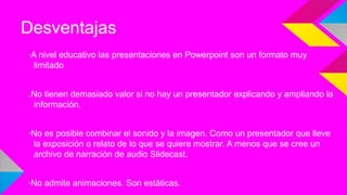 Desventajas
·A nivel educativo las presentaciones en Powerpoint son un formato muy
limitado
.No tienen demasiado valor si no hay un presentador explicando y ampliando la
información.
·No es posible combinar el sonido y la imagen. Como un presentador que lleve
la exposición o relato de lo que se quiere mostrar. A menos que se cree un
archivo de narración de audio Slidecast.
·No admite animaciones. Son estáticas.

 