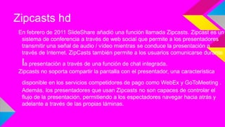Zipcasts hd
En febrero de 2011 SlideShare añadió una función llamada Zipcasts. Zipcast es un
sistema de conferencia a través de web social que permite a los presentadores
transmitir una señal de audio / vídeo mientras se conduce la presentación a
través de Internet. ZipCasts también permite a los usuarios comunicarse durante

la presentación a través de una función de chat integrada.
Zipcasts no soporta compartir la pantalla con el presentador, una característica
disponible en los servicios competidores de pago como WebEx y GoToMeeting .
Además, los presentadores que usan Zipcasts no son capaces de controlar el
flujo de la presentación, permitiendo a los espectadores navegar hacia atrás y
adelante a través de las propias láminas.

 