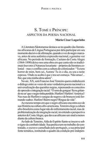 PODER E POLÍTICA
111
ALiteraturaSãotomensedestaca-senoquadrodasliteratu-
rasafricanasdeLínguaPortuguesapordelaparticiparemseu
momentodecisivodeafirmação,quandoavozdonegromarca-
va,antesdeumaautênticaexpressãonacional,agenuínavoz
africana. No período de formação, Caetano da Costa Alegre
(1864-1890)deixa-nosumaobraemquecantanãoostradici-
onaislouvoresàNaturezaluxuriante–própriosdaliteraturaco-
lonial–masoconflitocomaculturadocolonizador:“Tutens
horror de mim, bem sei, Aurora/ Tu és o dia, eu sou a noite
espessa./Ondeeuacaboéqueoteusercomeça./Nãoamas!...
flor,queestaminhaalmaadora”.
Noséc.XX,seráFrancisoJoséTenreiroquemestabelecerá
odiálogoentreasvozesdeumaverdadeirapoesianacionalea
universalizaçãodasquestõesnegras,repensandoosconceitos
deopressãoeintegraçãoracial:“Osomdogongue/ficougritan-
donoar/queonegrotinhaperdido./Harlém!Harlém!América!/
NasruasdeHarlém/osanguedenegrosedebrancos/estáfor-
mandoxadrez.Harlém!Bairronegro!Ringuedavida”.
Aomesmotempoemqueonegroafricanoencontraecode
suaHistórianaculturaafro-americana,Tenreiroelegeacultura
afro-brasileiracomolugarnãodeenfrentamentoracial,masde
problematizaçãodaintegraçãoracial,invertendoaperspectiva
anteriordeCostaAlegre,quedavaaoafricanoumsinalamenos
diantedaculturabranca.
AoladodeTenreiro,AldadoEspíritoSantoseinscrevesob
osignodacombatividade.Suapoéticatemnotrabalhodocon-
tratado, o escravo camuflado pelo português, a sua principal
fontetemática,instituindooquadrodacondiçãopré-indepen-
S. TOMÉ E PRÍNCIPE:
ASPECTOS DA POESIA NACIONAL
Mário César Lugarinho
 